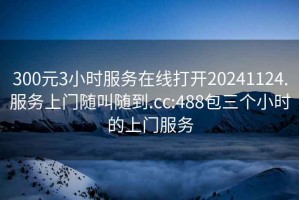 300元3小時服務在線打開20241124.服務上門隨叫隨到.cc:488包三個小時的上門服務