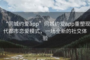 “同城約愛app”同城約愛app重塑現代都市戀愛模式，一場全新的社交體驗