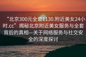 “北京300元全套1130.附近美女24小時.cc”揭秘北京附近美女服務與全套背后的真相—關于網絡服務與社交安全的深度探討
