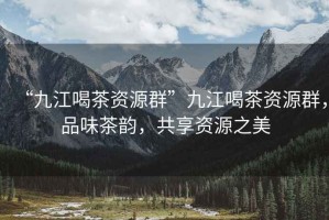 “九江喝茶資源群”九江喝茶資源群，品味茶韻，共享資源之美