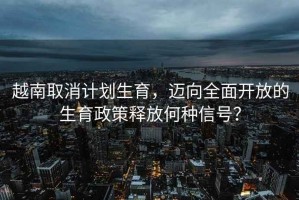 越南取消計(jì)劃生育，邁向全面開(kāi)放的生育政策釋放何種信號(hào)？