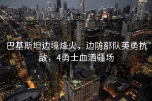 巴基斯坦邊境烽火，邊防部隊英勇抗敵，4勇士血灑疆場
