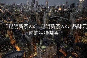 “昆明新茶wx”昆明新茶wx，品味云南的獨特茶香