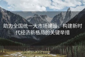 助力全國(guó)統(tǒng)一大市場(chǎng)建設(shè)，構(gòu)建新時(shí)代經(jīng)濟(jì)新格局的關(guān)鍵舉措
