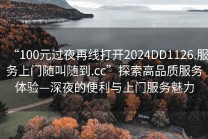“100元過夜再線打開2024DD1126.服務上門隨叫隨到.cc”探索高品質服務體驗—深夜的便利與上門服務魅力