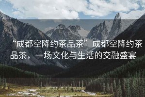“成都空降約茶品茶”成都空降約茶品茶，一場文化與生活的交融盛宴