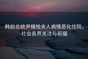 韓前總統尹錫悅夫人病情惡化住院，社會各界關注與祝福