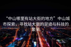 “中山哪里有站大街的地方”中山城市探索，尋找站大街的足跡與科技的繁榮