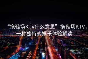 “拖鞋場KTV什么意思”拖鞋場KTV，一種獨特的娛樂體驗解讀