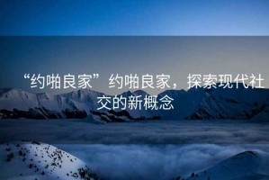 “約啪良家”約啪良家，探索現(xiàn)代社交的新概念