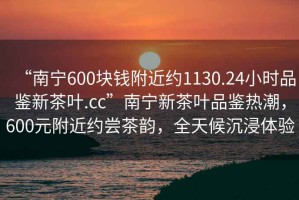 “南寧600塊錢附近約1130.24小時品鑒新茶葉.cc”南寧新茶葉品鑒熱潮，600元附近約嘗茶韻，全天候沉浸體驗