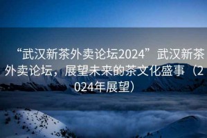“武漢新茶外賣論壇2024”武漢新茶外賣論壇，展望未來的茶文化盛事（2024年展望）