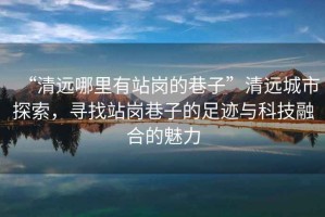 “清遠哪里有站崗的巷子”清遠城市探索，尋找站崗巷子的足跡與科技融合的魅力