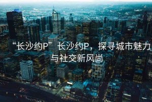 “長沙約P”長沙約P，探尋城市魅力與社交新風尚