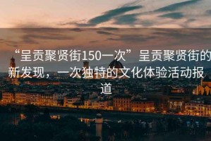 “呈貢聚賢街150一次”呈貢聚賢街的新發現，一次獨特的文化體驗活動報道