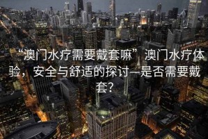 “澳門水療需要戴套嘛”澳門水療體驗，安全與舒適的探討—是否需要戴套？