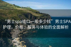 “男士spa給口一般多少錢”男士SPA護理，價格、服務與體驗的全面解析