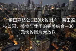 “莆田荔枝公園30快餐圖片”莆田荔枝公園，美食與休閑的完美結合—30元快餐圖片大放送