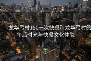“龍華弓村150一次快餐”龍華弓村的午后時光與快餐文化體驗