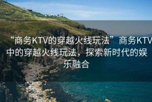 “商務KTV的穿越火線玩法”商務KTV中的穿越火線玩法，探索新時代的娛樂融合