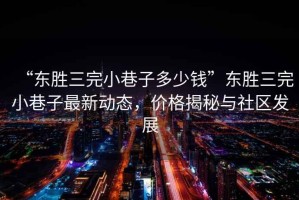 “東勝三完小巷子多少錢”東勝三完小巷子最新動態，價格揭秘與社區發展
