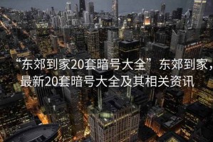 “東郊到家20套暗號大全”東郊到家,最新20套暗號大全及其相關資訊 “東郊到家20套暗號大全”東郊到家,最新20套暗號大全及其相關資訊