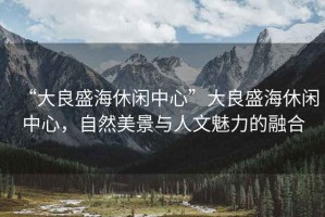 “大良盛海休閑中心”大良盛海休閑中心，自然美景與人文魅力的融合