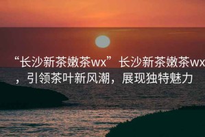 “長沙新茶嫩茶wx”長沙新茶嫩茶wx，引領茶葉新風潮，展現獨特魅力
