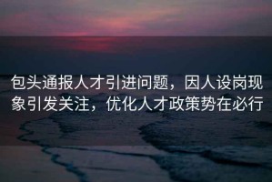 包頭通報(bào)人才引進(jìn)問題，因人設(shè)崗現(xiàn)象引發(fā)關(guān)注，優(yōu)化人才政策勢(shì)在必行