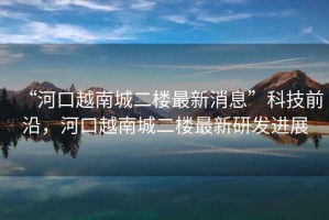 “河口越南城二樓最新消息”科技前沿，河口越南城二樓最新研發(fā)進(jìn)展