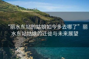 “麗水東站的姑娘如今多去哪了”麗水東站姑娘的遷徙與未來展望