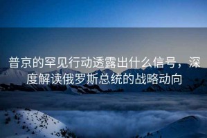 普京的罕見行動透露出什么信號，深度解讀俄羅斯總統的戰略動向