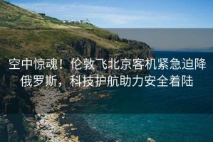 空中驚魂！倫敦飛北京客機緊急迫降俄羅斯，科技護航助力安全著陸
