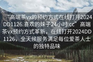 “高端茶vx的預(yù)約方式在線打開2024DD1126.喜歡的妹子24小時(shí).cc”高端茶vx預(yù)約方式革新，在線打開2024DD1126，全天候服務(wù)滿足每位愛茶人士的獨(dú)特品味