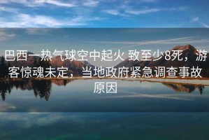 巴西一熱氣球空中起火 致至少8死，游客驚魂未定，當地政府緊急調查事故原因