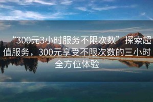 “300元3小時服務不限次數”探索超值服務，300元享受不限次數的三小時全方位體驗