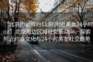 “北京附近可約1130.附近美女24小時.cc”北京周邊區(qū)域社交新動向，探索附近約會文化與24小時美女社交趨勢