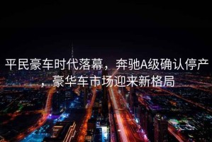 平民豪車時代落幕，奔馳A級確認停產，豪華車市場迎來新格局