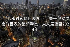 “包雞過夜價(jià)目表2024”關(guān)于包雞過夜價(jià)目表的最新動(dòng)態(tài)，未來展望至2024年