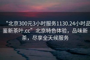“北京300元3小時服務(wù)1130.24小時品鑒新茶葉.cc”北京特色體驗，品味新茶，盡享全天候服務(wù)