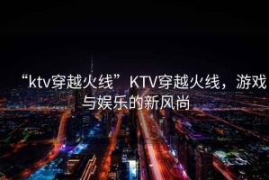 “ktv穿越火線”KTV穿越火線，游戲與娛樂的新風尚
