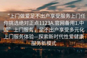 “上門做愛足不出戶享受服務(wù)上門任你挑選絕對正點(diǎn)1123A.官網(wǎng)備用1.中國”上門服務(wù)，足不出戶享受多元化上門服務(wù)體驗(yàn)—探索新時(shí)代性愛健康服務(wù)新模式