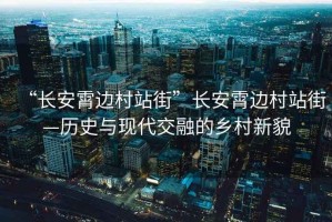 “長安霄邊村站街”長安霄邊村站街—歷史與現代交融的鄉村新貌