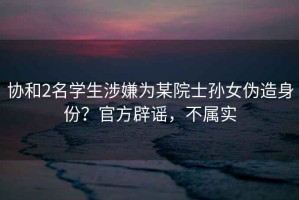 協和2名學生涉嫌為某院士孫女偽造身份？官方辟謠，不屬實
