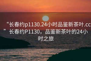 “長春約p1130.24小時品鑒新茶葉.cc”長春約P1130，品鑒新茶葉的24小時之旅