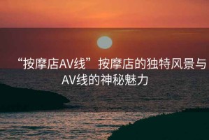 “按摩店AV線(xiàn)”按摩店的獨(dú)特風(fēng)景與AV線(xiàn)的神秘魅力