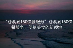 “蒼溪縣150快餐服務”蒼溪縣150快餐服務，便捷美食的新領地