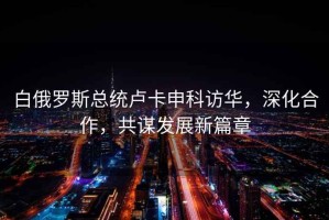 白俄羅斯總統盧卡申科訪華，深化合作，共謀發展新篇章