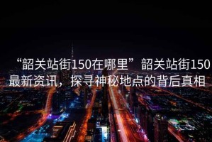 “韶關站街150在哪里”韶關站街150最新資訊，探尋神秘地點的背后真相