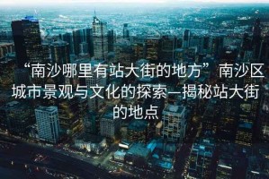 “南沙哪里有站大街的地方”南沙區城市景觀與文化的探索—揭秘站大街的地點